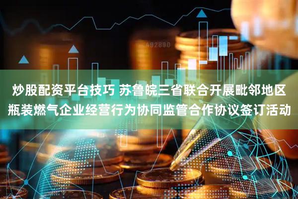 炒股配资平台技巧 苏鲁皖三省联合开展毗邻地区瓶装燃气企业经营行为协同监管合作协议签订活动