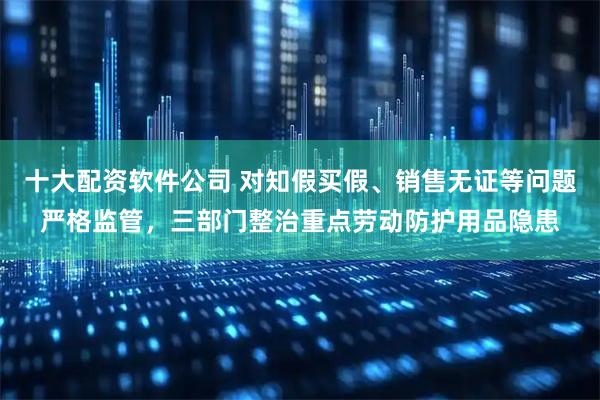 十大配资软件公司 对知假买假、销售无证等问题严格监管，三部门整治重点劳动防护用品隐患