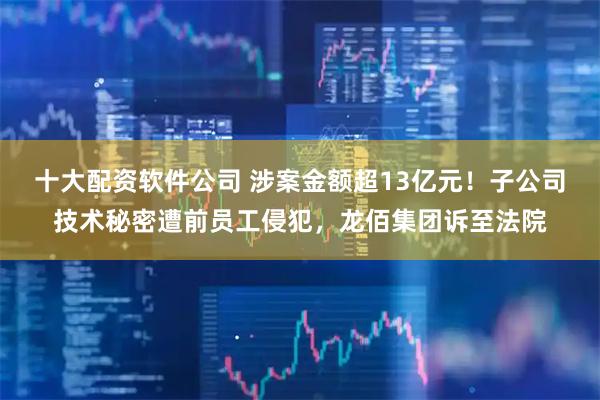 十大配资软件公司 涉案金额超13亿元！子公司技术秘密遭前员工侵犯，龙佰集团诉至法院