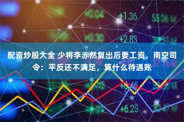 配资炒股大全 少将李赤然复出后要工资，南空司令：平反还不满足，算什么待遇账