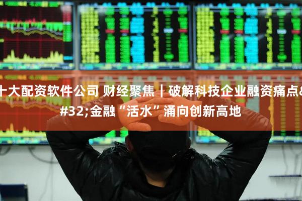 十大配资软件公司 财经聚焦｜破解科技企业融资痛点 金融“活水”涌向创新高地