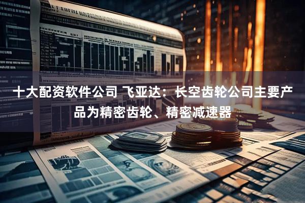 十大配资软件公司 飞亚达：长空齿轮公司主要产品为精密齿轮、精密减速器