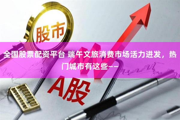 全国股票配资平台 端午文旅消费市场活力迸发，热门城市有这些——