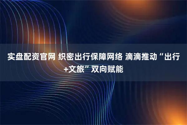 实盘配资官网 织密出行保障网络 滴滴推动“出行+文旅”双向赋能