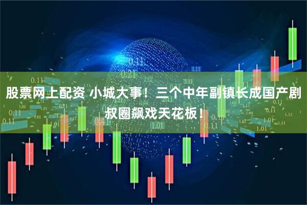 股票网上配资 小城大事！三个中年副镇长成国产剧叔圈飙戏天花板！