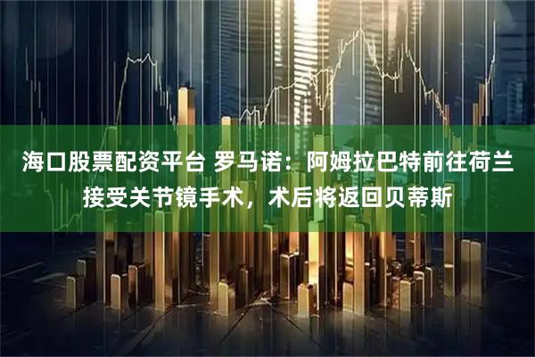 海口股票配资平台 罗马诺：阿姆拉巴特前往荷兰接受关节镜手术，术后将返回贝蒂斯