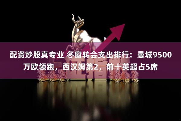 配资炒股真专业 冬窗转会支出排行：曼城9500万欧领跑，西汉姆第2，前十英超占5席