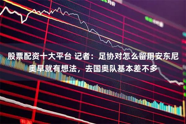 股票配资十大平台 记者：足协对怎么留用安东尼奥早就有想法，去国奥队基本差不多