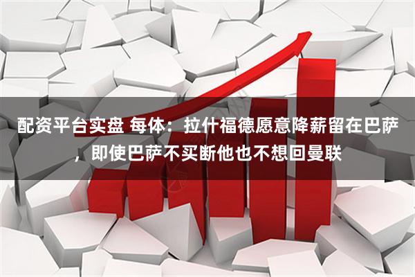 配资平台实盘 每体：拉什福德愿意降薪留在巴萨，即使巴萨不买断他也不想回曼联