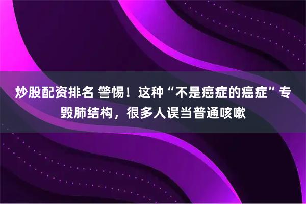 炒股配资排名 警惕！这种“不是癌症的癌症”专毁肺结构，很多人误当普通咳嗽