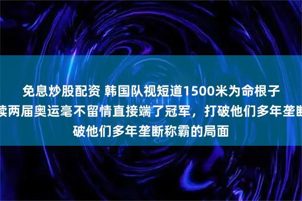 免息炒股配资 韩国队视短道1500米为命根子，周洋却连续两届奥运毫不留情直接端了冠军，打破他们多年垄断称霸的局面
