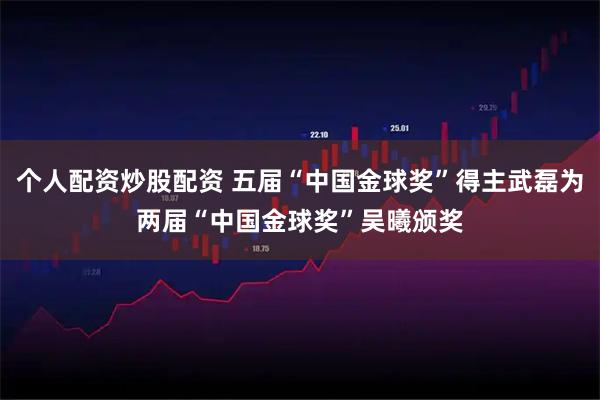 个人配资炒股配资 五届“中国金球奖”得主武磊为两届“中国金球奖”吴曦颁奖