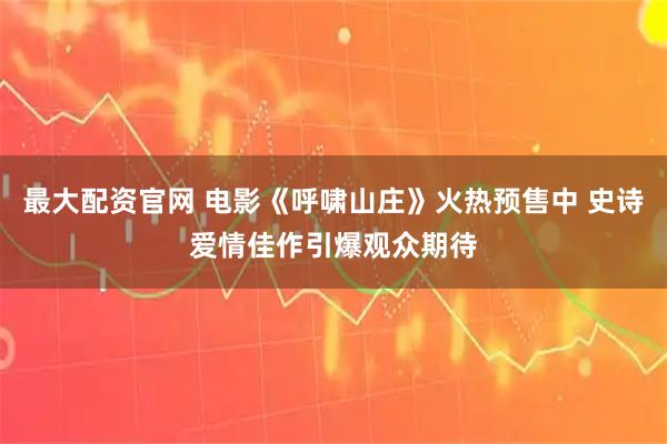 最大配资官网 电影《呼啸山庄》火热预售中 史诗爱情佳作引爆观众期待