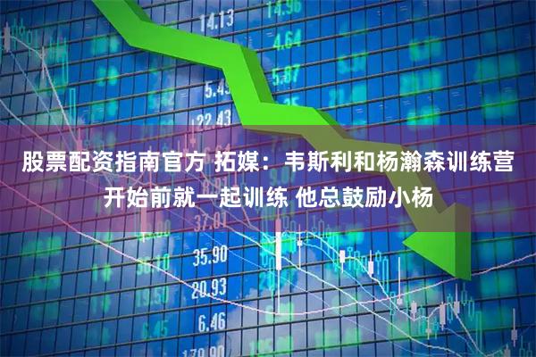 股票配资指南官方 拓媒：韦斯利和杨瀚森训练营开始前就一起训练 他总鼓励小杨