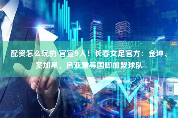 配资怎么玩的 官宣9人！长春女足官方：金坤、窦加星、吕亚童等国脚加盟球队