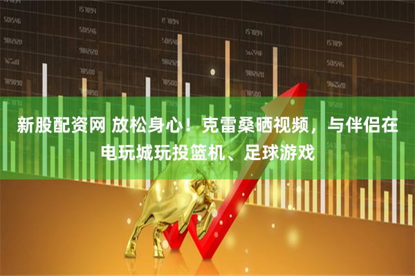 新股配资网 放松身心！克雷桑晒视频，与伴侣在电玩城玩投篮机、足球游戏