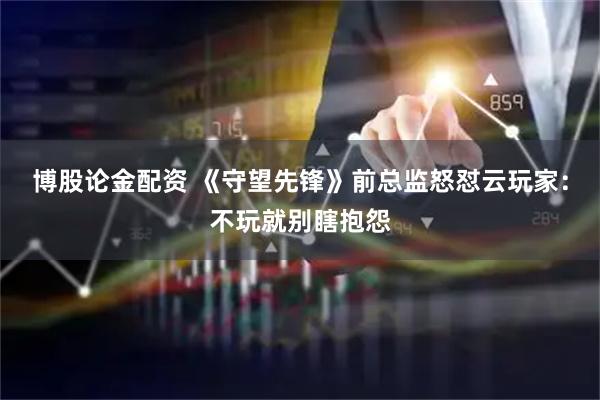 博股论金配资 《守望先锋》前总监怒怼云玩家：不玩就别瞎抱怨