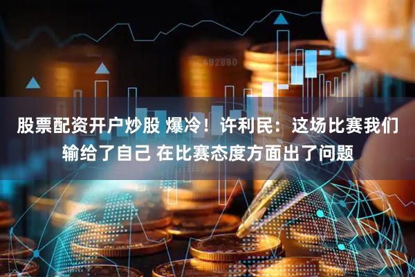 股票配资开户炒股 爆冷！许利民：这场比赛我们输给了自己 在比赛态度方面出了问题