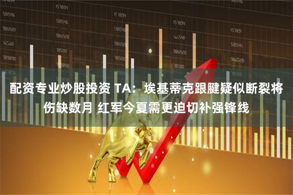 配资专业炒股投资 TA：埃基蒂克跟腱疑似断裂将伤缺数月 红军今夏需更迫切补强锋线