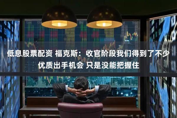 低息股票配资 福克斯：收官阶段我们得到了不少优质出手机会 只是没能把握住