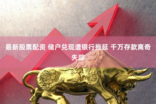 最新股票配资 储户兑现遭银行拖延 千万存款离奇失踪