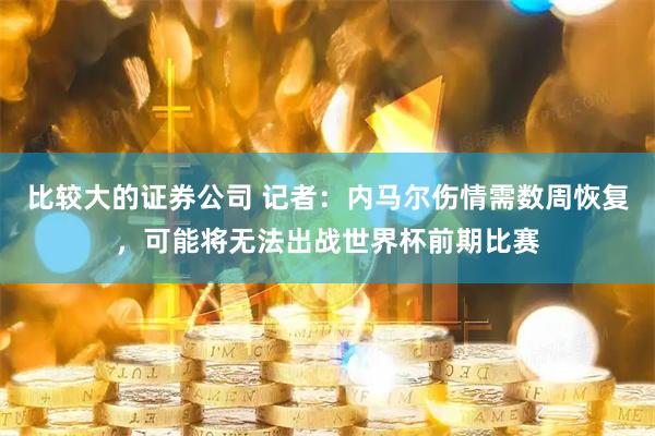 比较大的证券公司 记者：内马尔伤情需数周恢复，可能将无法出战世界杯前期比赛