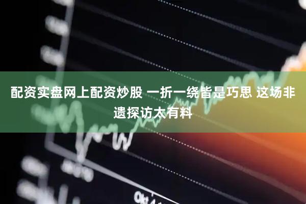 配资实盘网上配资炒股 一折一绕皆是巧思 这场非遗探访太有料